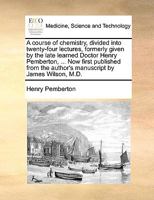 A course of chemistry, divided into twenty-four lectures, formerly given by the late learned Doctor Henry Pemberton, ... Now first published from the author's manuscript by James Wilson, M.D. 1170582400 Book Cover