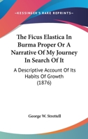 The Ficus Elastica in Burma Proper: Or a Narrative of My Journey in Search of It: A Descriptive Account of Its Habits of Growth and the Process Followed by the Kakhyens in the Preparation of Caoutchou 1241205604 Book Cover