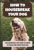 How to Housebreak Your Dog: The Essentials You Need To Know To Teach And Train Your Dog: How To Impulse Controlling Training For Your Puppy B09BYN3BWY Book Cover