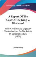 A Report of the Case of the King V. Westwood: With a Preliminary Digest of the Authorities on the Points of Corporation Law Therein Discussed and Referred to 1275099785 Book Cover