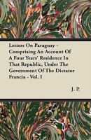 Letters on Paraguay, Vol. 1 of 2: Comprising an Account of a Four Years' Residence in That Republic, Under the Government of the Dictator Francia (Classic Reprint) 1377417433 Book Cover
