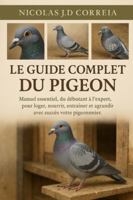 LE GUIDE COMPLET DU PIGEON: Manuel essentiel, du débutant à l'expert, pour loger, nourrir, entraîner et agrandir avec succès votre pigeonnier. B0G3XPMBPK Book Cover
