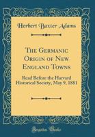 The Germanic origin of New England towns: Read before the Harvard Historical Society, May 9, 1881 1017714711 Book Cover
