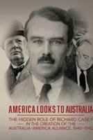 America Looks to Australia: The Hidden Role of Richard Casey in the Creation of the Australia-America Alliance, 1940-1942 1925588327 Book Cover