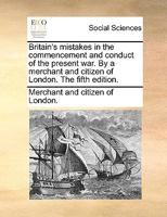 Britain's mistakes in the commencement and conduct of the present war. By a merchant and citizen of London. The fifth edition. 1140845594 Book Cover