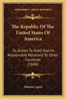 The Republic of the United States of America: Its Duties to Itself, and Its Responsible Relations to Other Countries. Embracing Also a Review of the Late War Between the United States and Mexico 1164031848 Book Cover