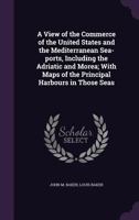 A view of the commerce of the United States and the Mediterranean sea-ports, including the Adriatic and Morea; with maps of the principal harbours in those seas 1177194589 Book Cover