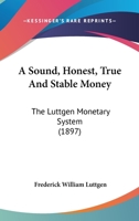 A Sound, Honest, True and Stable Money. the Luttgen Monetary System. the Natural and Economic Solution of the World's Monetary Problem 1104601087 Book Cover