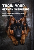 Train Your German Shepherds: Caring, Raising And Training German Shepherd Puppies: Crating Training For German Shepherd Puppy B09BTCFF22 Book Cover