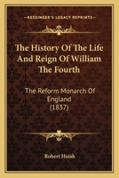 The History of the Life and Reign of William the Fourth, the Reform Monarch of England, Including Political Portraits of the Celebrated men, who Were the Friends and Supporters of his Government 1340378132 Book Cover