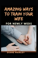 Amazing Ways To Train Your Wife For Newly Wed B095T7WM52 Book Cover