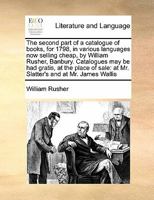 The second part of a catalogue of books, for 1798, in various languages now selling cheap, by William Rusher, Banbury. Catalogues may be had gratis, ... at Mr. Slatter's and at Mr. James Wallis 1277529388 Book Cover