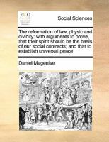 The reformation of law, physic and divinity: with arguments to prove, that their spirit should be the basis of our social contracts; and that to establish universal peace 1171430582 Book Cover