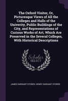 The Oxford Visitor, Or, Picturesque Views of All the Colleges and Halls of the Univerity, Public Buildings of the City, and Representations of Curious ... Colleges, With Historical Descriptions 1377408787 Book Cover