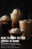 How To Make Better Coffee At Home Discover The Secrets To Making Coffee Like A Barista: How To Make Coffee Shop Coffee At Home B08RGXXJ6Y Book Cover