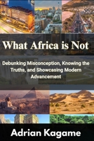 What Africa Is Not: Debunking Misconception, Knowing the Truths, and Showcasing Modern Advancement B0FSDZM3JR Book Cover