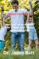 HOW TO BE A GREAT FATHER: What Every Father Needs to Know to Raise Great Children and Be A Good Dad B0C47JD1HP Book Cover