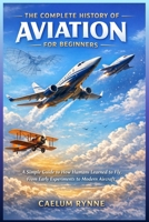 The Complete History of Aviation for Beginners: A Simple Guide to How Humans Learned to Fly, From Early Experiments to Modern Aircraft B0GP5L7LS6 Book Cover
