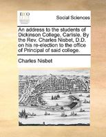 An address to the students of Dickinson College, Carlisle. By the Rev. Charles Nisbet, D.D. on his re-election to the office of Principal of said college. 1140710575 Book Cover