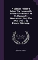 A sermon preach'd before the Honourable House of Commons, at St. Margaret's Westminster, May the 29th. 1701. ... By Francis Atterbury, ... 1246038102 Book Cover