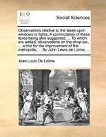 Observations Relative to the Taxes Upon Windows or Lights. a Commutation of These Taxes Being Also Suggested, ... to Which Are Added, Observations on the Shop-Tax, ... a Hint for the Improvement of th 1140931318 Book Cover