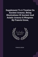 Supplement to A treatise on ancient armour, being illustrations of ancient and Asiatic armour & weapons. By Francis Grose, ... 1170955576 Book Cover