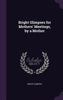 Bright Glimpses for Mothers' Meetings, by a Mother 1022790528 Book Cover