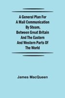 A General Plan for a Mail Communication by Steam, Between Great Britain and the Eastern and Western Parts of the World 1975881451 Book Cover