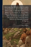 Histoire De JÃ(c)sus-christ D'après La Science Ou Le Christianisme ProclamÃ(c), ConformÃ(c)ment à La Bible, à L'evangile Et Aux Pères, Par ... Tous Les Pays, Depuis Le P (French Edition) 102479041X Book Cover