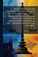 Regulations of the Victoria Fire Department, rules and orders of the Board of Delegates, and an act to extend and amend the provisions of the " Fireman's Protection Act, 1860" 1175545457 Book Cover