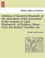 Address of Governor Boutwell, at the dedication of the monument to the memory of Capt. Wadsworth, at Sudbury, Mass. ... From the Boston Traveller, etc. 1241468494 Book Cover