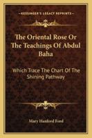 The Oriental Rose: Or, The Teachings Of Abdul Baha Which Trace The Chart Of the Shining Pathway 1162985704 Book Cover