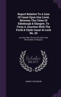 Report Relative to a Line of Canal upon One Level, between the Cities of Edinburgh & Glasgow, to form a Junction with the Forth & Clyde Canal at Lock No. 20: and also with the Port of Leith, & the Bro 134797329X Book Cover