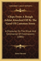 Chips From A Rough Ashlar, Knocked Off By The Gavel Of Common Sense: A Discourse On The Ritual And Ceremonial Of Freemasonry 1436804469 Book Cover