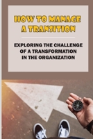 How To Manage A Transition: Exploring The Challenge Of A Transformation In The Organization: The Challenge Of Managing Engaging B09BGFBCW9 Book Cover