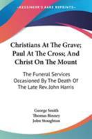 Christians At The Grave; Paul At The Cross; And Christ On The Mount: The Funeral Services Occasioned By The Death Of The Late Rev. John Harris 0548308047 Book Cover