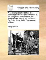 A sermon preach'd before the Honourable House of Commons, at St. Margaret's Westminster, on Wednesday, March, 15, 1709/10 ... By Philip Bisse, D.D. The second edition. 1170575463 Book Cover