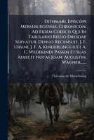 Dithmari, Episcopi Merseburgensis, Chronicon. Ad Fidem Codicis Qui In Tabulario Regio Dresdae Servatur, Denuo Recensuit, J. F. Ursini, J. F. A. ... Joan. Augustin. Wagner,...... 1272418502 Book Cover