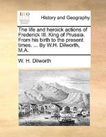 The life and heroick actions of Frederick III. King of Prussia. From his birth to the present times. ... By W.H. Dilworth, M.A. 1140891480 Book Cover