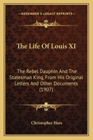 The Life of Louis XI, the Rebel Dauphin and the Statesman King, from His Original Letters and Other Documents; 0548904111 Book Cover