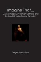 Imagine That...: Mental Imagery in Roman Catholic and Eastern Orthodox Private Devotion 1439229937 Book Cover