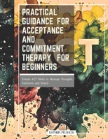 Practical Guidance for Acceptance and Commitment Therapy for Beginners: Simple ACT Skills to Manage Thoughts, Emotions, and Stress B0GCD7WTW3 Book Cover