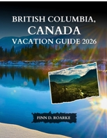 BRITISH COLUMBIA, CANADA VACATION GUIDE 2026: The Complete Guide to Cities, National Parks, Scenic Routes, Food, and Unforgettable Experiences B0GHYP835B Book Cover