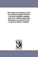 The Charter And Ordinances Of The City Of Boston, Together With The Acts Of The Legislature Relating To The City: Collated And Revised Pursuant To An Order Of The City Council... 1425565794 Book Cover