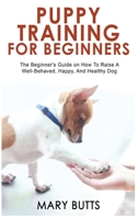 Puppy Training for Beginners: The Beginner's Guide on How To Raise A Well-Behaved, Happy, And Healthy Dog 1803349514 Book Cover