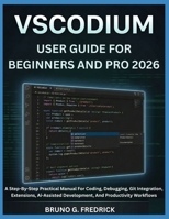 VSCODIUM USER GUIDE FOR BEGINNERS AND PRO 2026: A Step-By-Step Practical Manual For Coding, Debugging, Git Integration, Extensions, Ai-Assisted Development, And Productivity Workflows B0H5JMK855 Book Cover