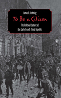 To Be a Citizen: The Political Culture of the Early French Third Republic 0801438888 Book Cover