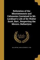 Refutation of the Misstatements and Calumnies Contained in Mr. Lockhart's Life of Sir Walter Scott, Bart., Respecting the Messrs. Ballantyne 1146480660 Book Cover