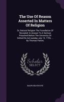 The Use of Reason Asserted in Matters of Religion: Or, Natural Religion the Foundation of Revealed: In Answer to a Sermon Preached Before the University of Oxford on Act-Sunday July 13, 1755, ... by T 1354629469 Book Cover