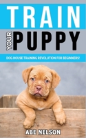 Train Your Puppy: Dog House Training Revolution for Beginners! Behavior Dog Training Steps to Raise a Perfect Puppy House - Positive Reinforcement Dog House Training Guide, Dog Brain Games and Tricks 1802763007 Book Cover
